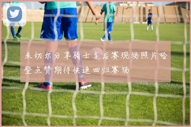 米切尔分享骑士季后赛现场照片哈登点赞期待快速回归赛场