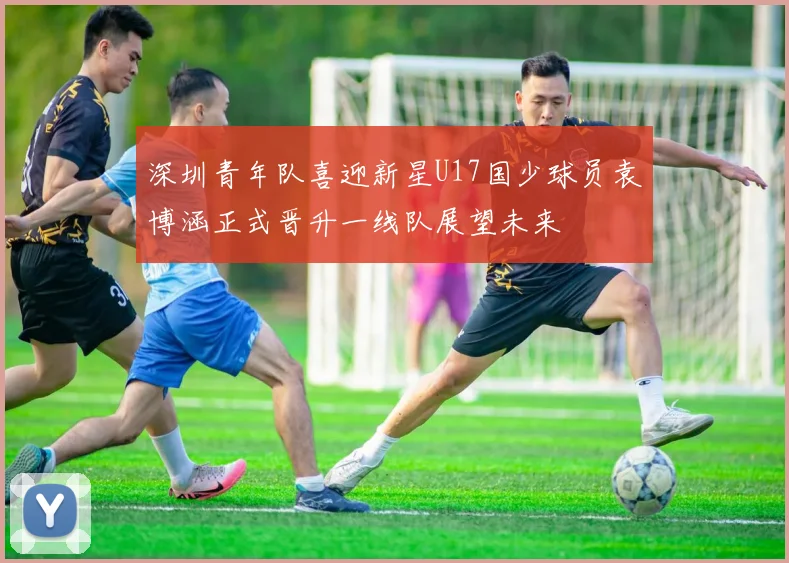 深圳青年队喜迎新星U17国少球员袁博涵正式晋升一线队展望未来