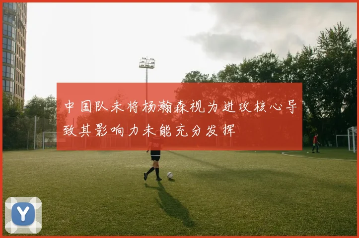 中国队未将杨瀚森视为进攻核心导致其影响力未能充分发挥