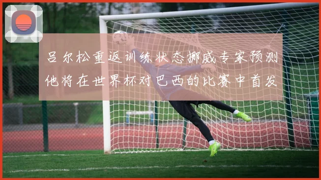 吕尔松重返训练状态挪威专家预测他将在世界杯对巴西的比赛中首发出战