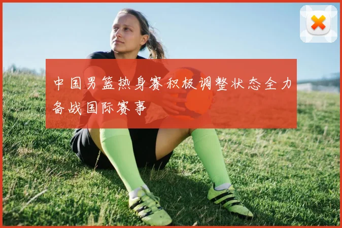 中国男篮热身赛积极调整状态全力备战国际赛事