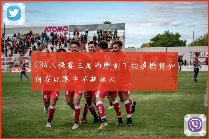 CBA八强赛三局两胜制下的遗憾将如何在比赛中不断放大