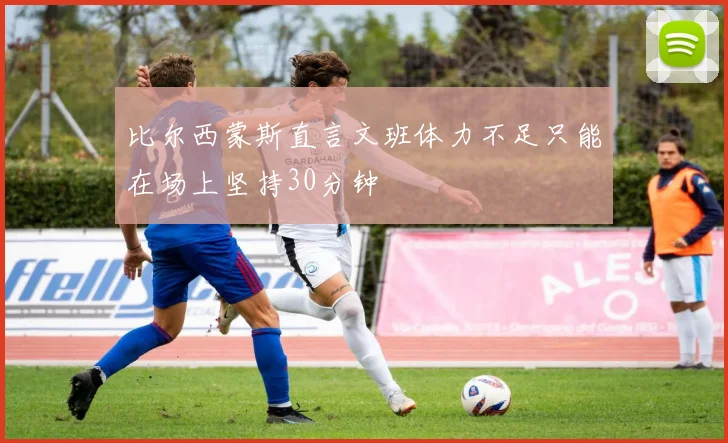 比尔西蒙斯直言文班体力不足只能在场上坚持30分钟