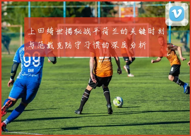 上田绮世揭秘战平荷兰的关键时刻与范戴克防守习惯的深度分析