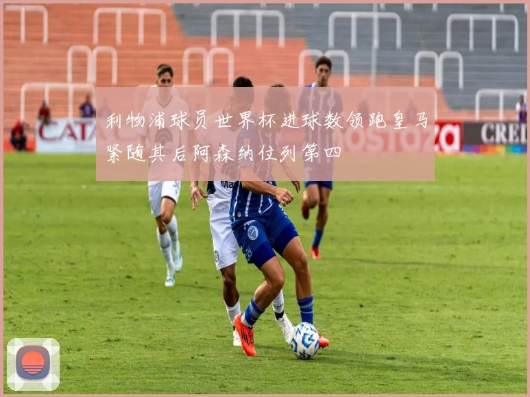 利物浦球员世界杯进球数领跑皇马紧随其后阿森纳位列第四
