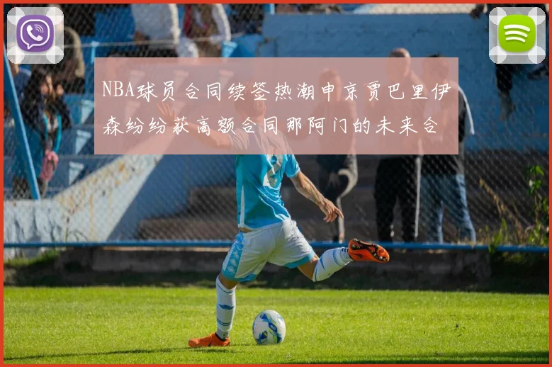 NBA球员合同续签热潮申京贾巴里伊森纷纷获高额合同那阿门的未来合同将如何定价