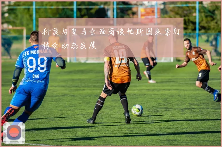 科莫与皇马会面商谈帕斯国米紧盯转会动态发展