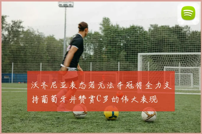 沃齐尼亚表态若无法夺冠将全力支持葡萄牙并赞赏C罗的伟大表现